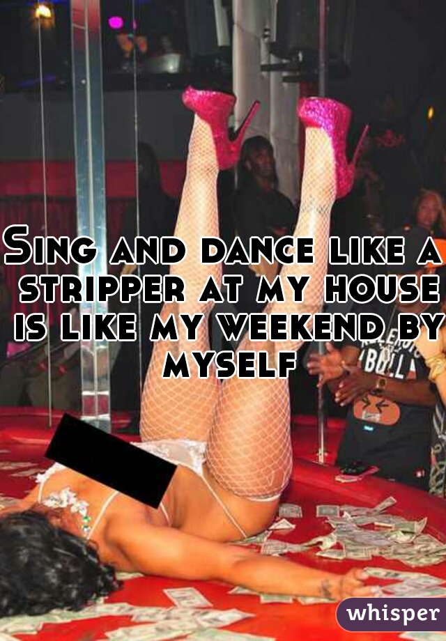 Sing and dance like a stripper at my house is like my weekend by myself