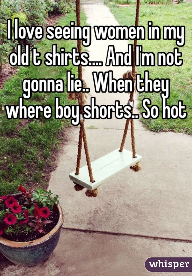 I love seeing women in my old t shirts.... And I'm not gonna lie.. When they where boy shorts.. So hot