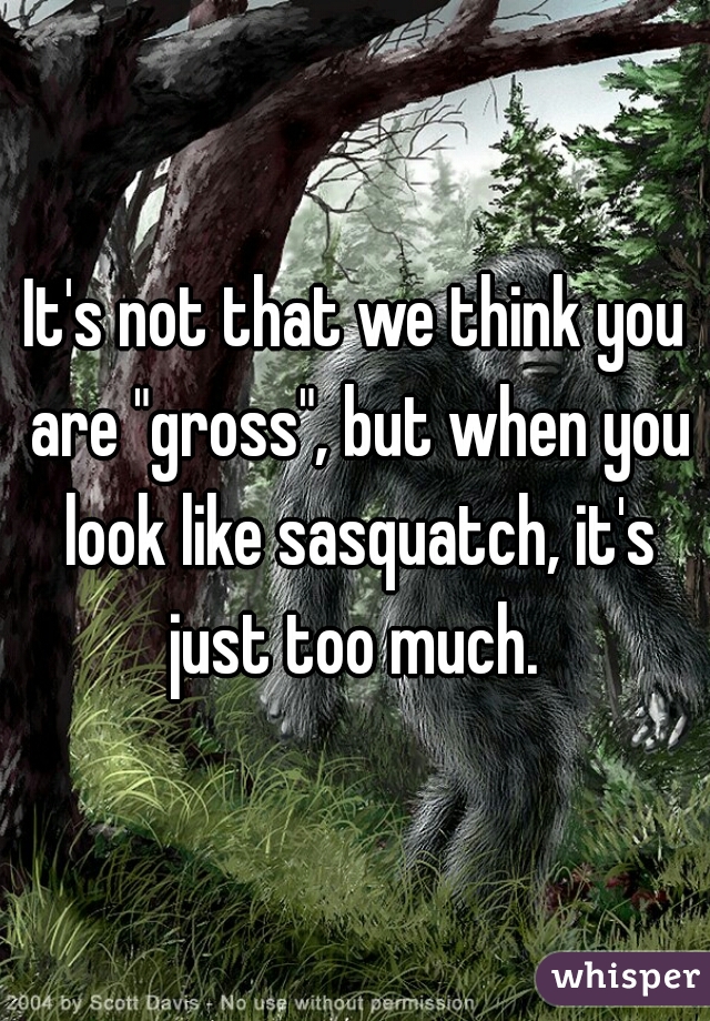 It's not that we think you are "gross", but when you look like sasquatch, it's just too much. 
