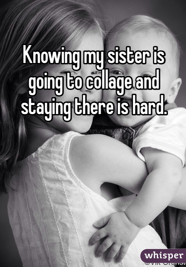 Knowing my sister is going to collage and staying there is hard.