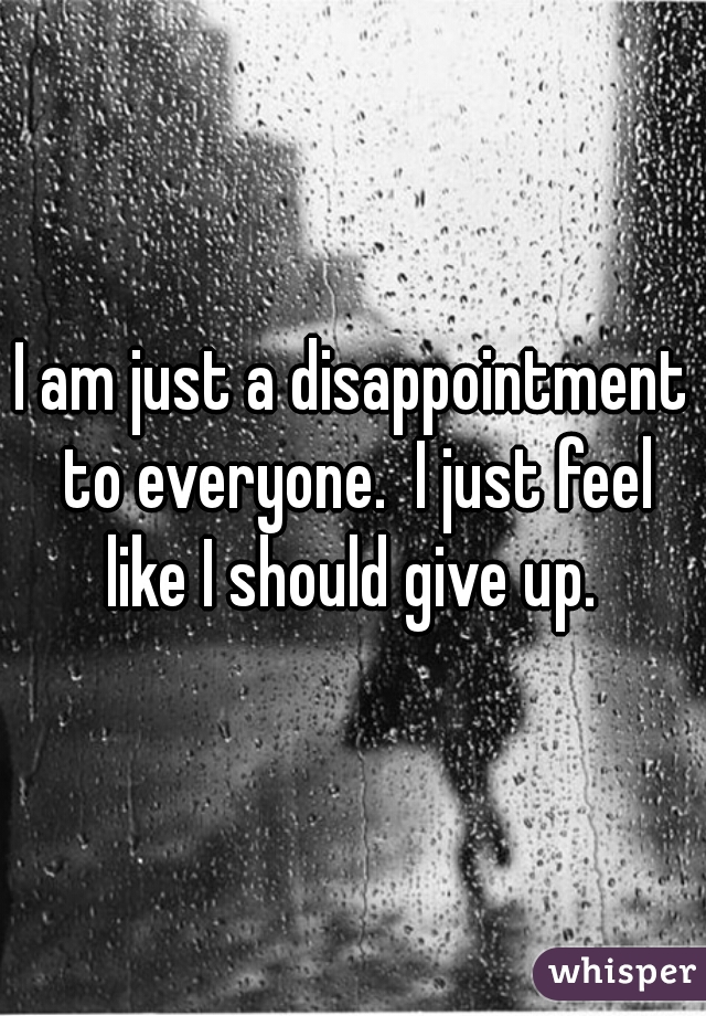 I am just a disappointment to everyone.  I just feel like I should give up. 