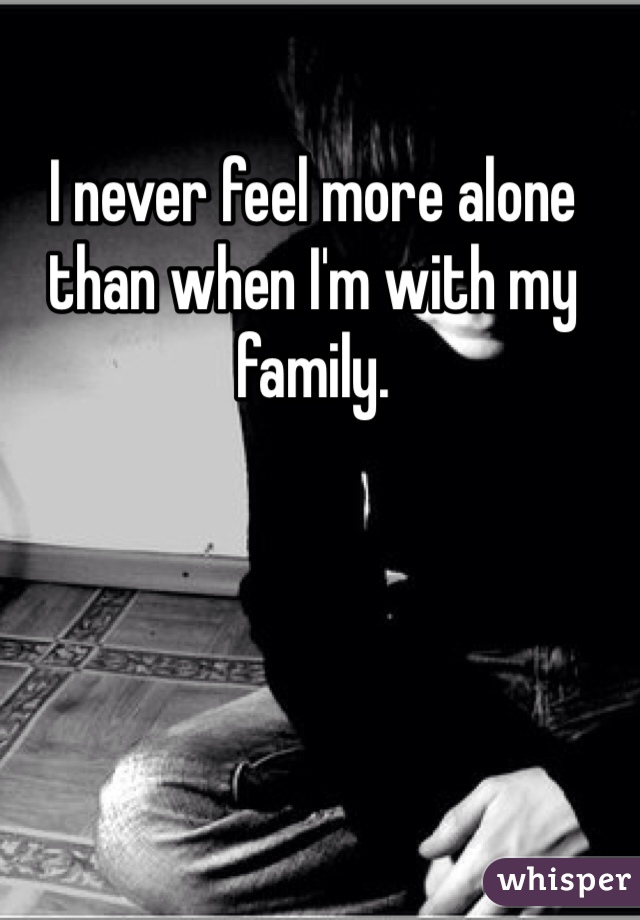 I never feel more alone than when I'm with my family. 