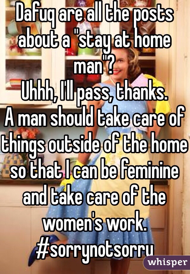 Dafuq are all the posts about a "stay at home man"? 
Uhhh, I'll pass, thanks.
A man should take care of things outside of the home so that I can be feminine and take care of the women's work.
#sorrynotsorry
