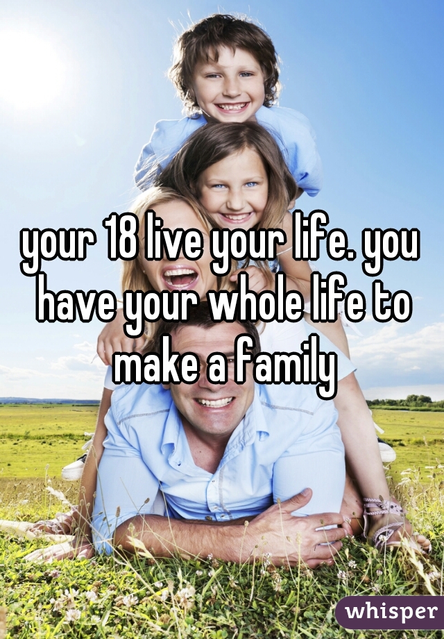your 18 live your life. you have your whole life to make a family