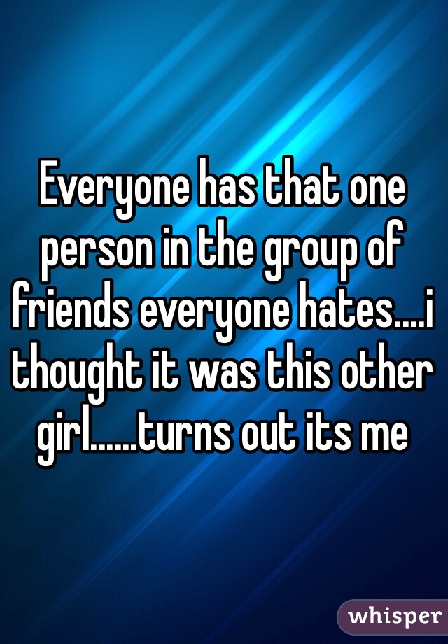 Everyone has that one person in the group of friends everyone hates....i thought it was this other girl......turns out its me