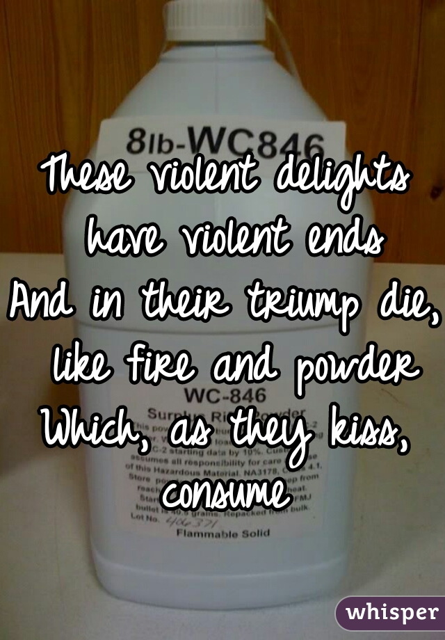 These violent delights have violent ends
And in their triump die, like fire and powder
Which, as they kiss, consume 