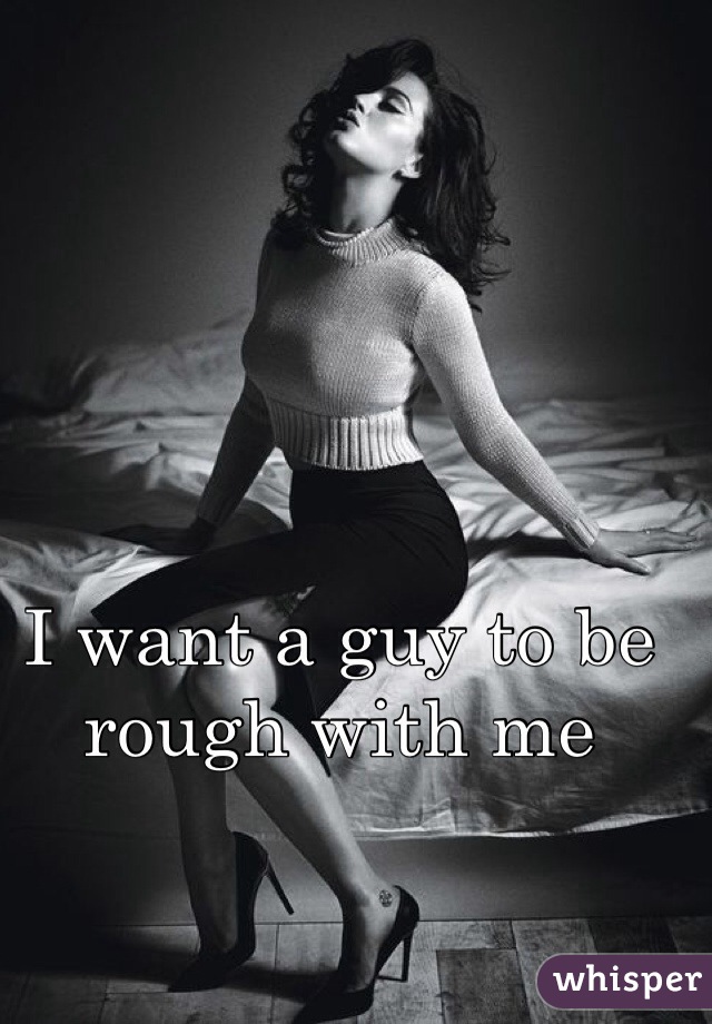 I want a guy to be rough with me 
