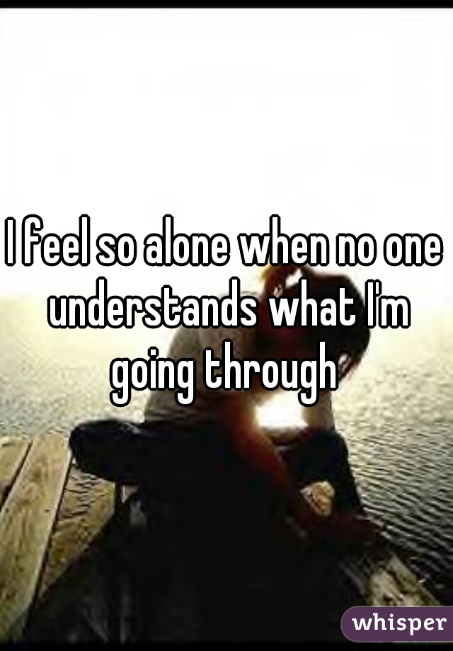 I feel so alone when no one understands what I'm going through 