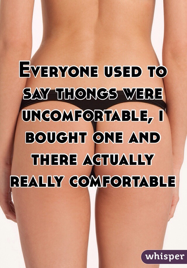 Everyone used to say thongs were uncomfortable, i bought one and there actually really comfortable 