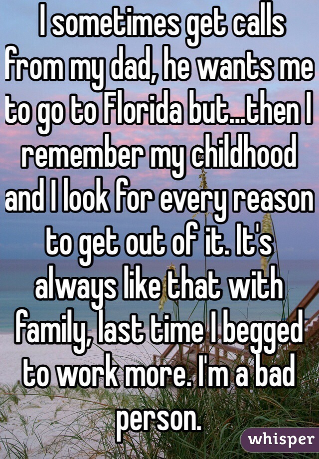  I sometimes get calls from my dad, he wants me to go to Florida but...then I remember my childhood and I look for every reason to get out of it. It's always like that with family, last time I begged to work more. I'm a bad person. 