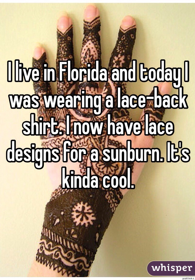 I live in Florida and today I was wearing a lace-back shirt. I now have lace designs for a sunburn. It's kinda cool. 