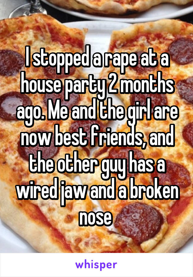 I stopped a rape at a house party 2 months ago. Me and the girl are now best friends, and the other guy has a wired jaw and a broken nose 