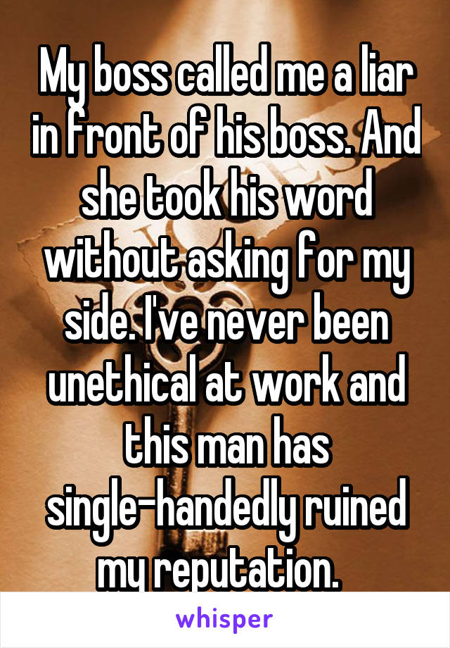 My boss called me a liar in front of his boss. And she took his word without asking for my side. I've never been unethical at work and this man has single-handedly ruined my reputation.  