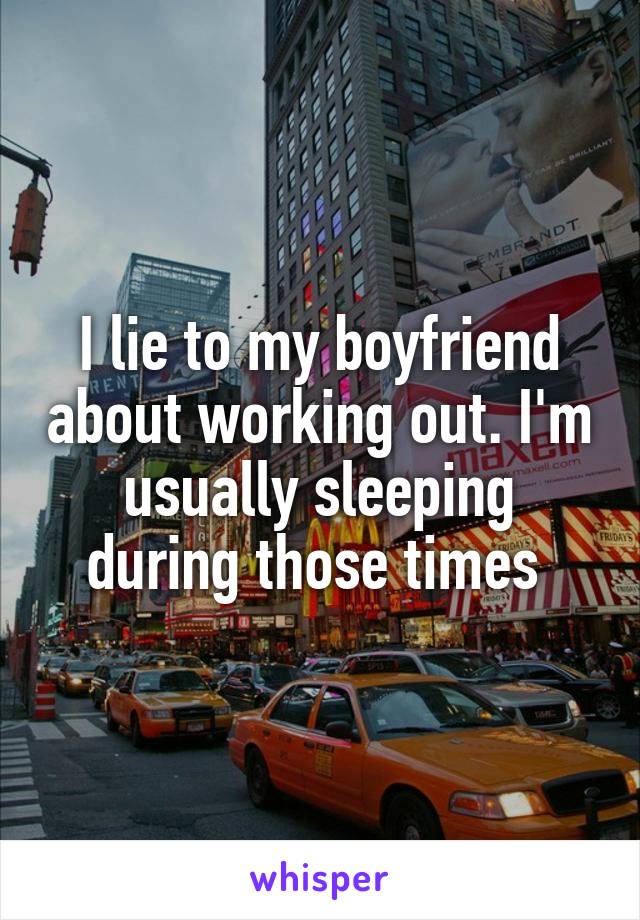 I lie to my boyfriend about working out. I'm usually sleeping during those times 