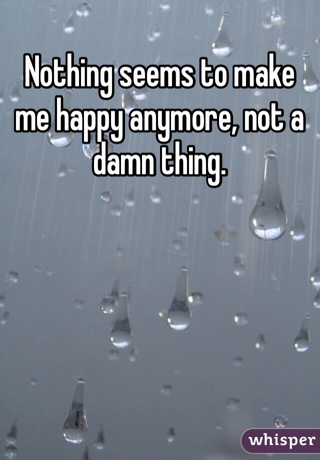 Nothing seems to make me happy anymore, not a damn thing. 
