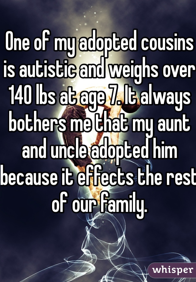 One of my adopted cousins is autistic and weighs over 140 lbs at age 7. It always bothers me that my aunt and uncle adopted him because it effects the rest of our family.  