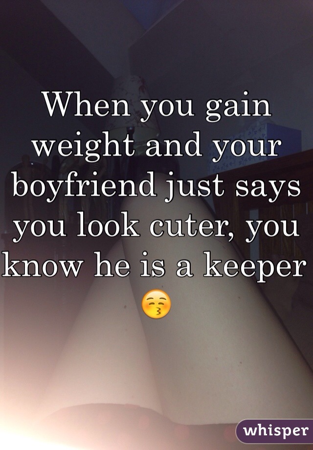 When you gain weight and your boyfriend just says you look cuter, you know he is a keeper 😚