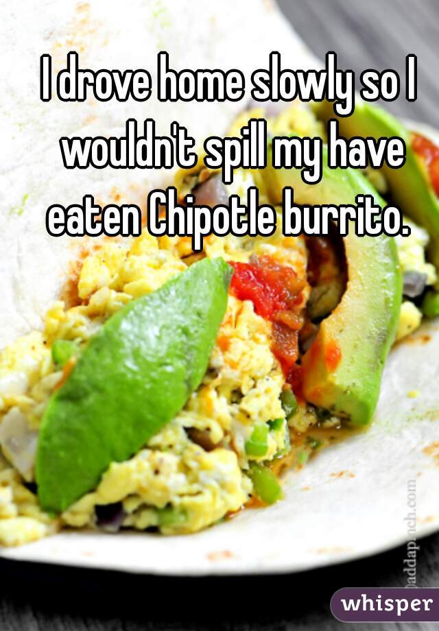 I drove home slowly so I wouldn't spill my have eaten Chipotle burrito. 