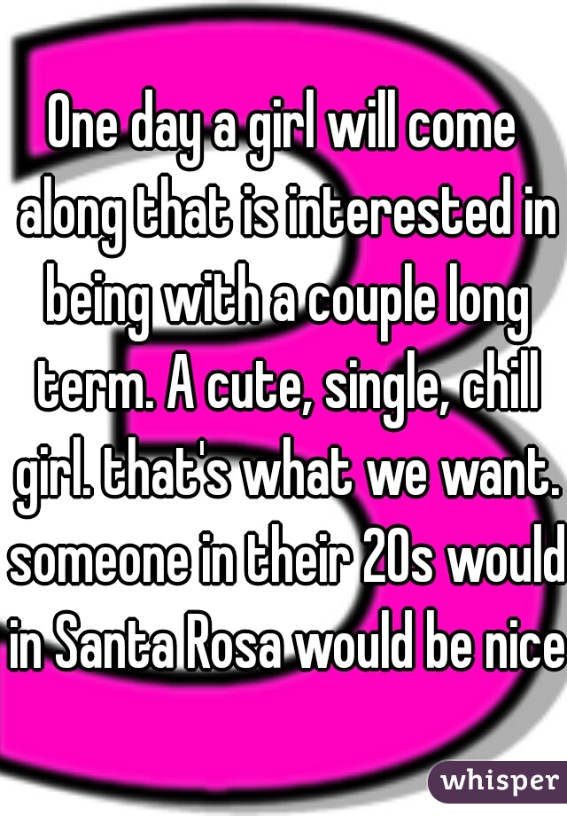 One day a girl will come along that is interested in being with a couple long term. A cute, single, chill girl. that's what we want. someone in their 20s would in Santa Rosa would be nice.