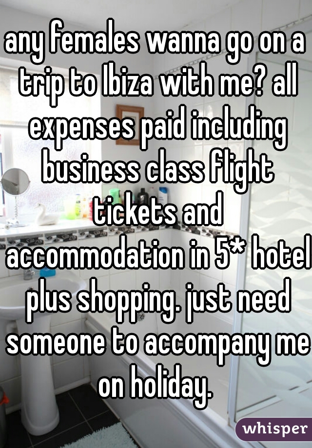 any females wanna go on a trip to Ibiza with me? all expenses paid including business class flight tickets and accommodation in 5* hotel plus shopping. just need someone to accompany me on holiday. 