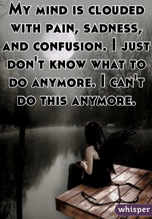 My mind is clouded with pain, sadness, and confusion. I just don't know what to do anymore. I can't do this anymore. 