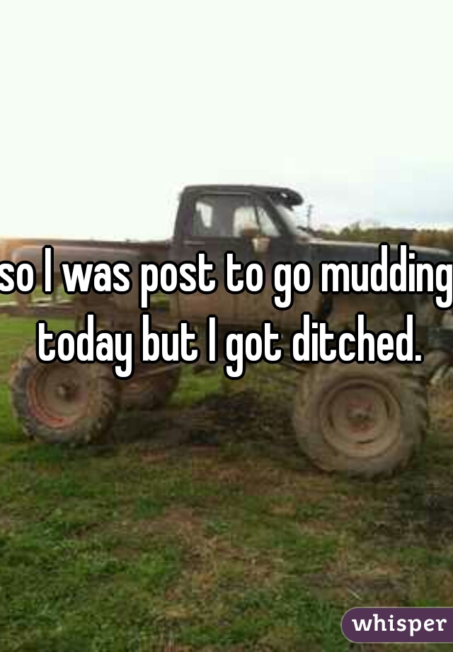 so I was post to go mudding today but I got ditched.