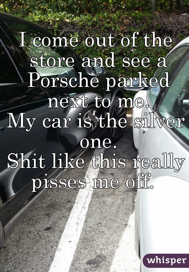 I come out of the store and see a Porsche parked next to me.
My car is the silver one.
Shit like this really pisses me off.  