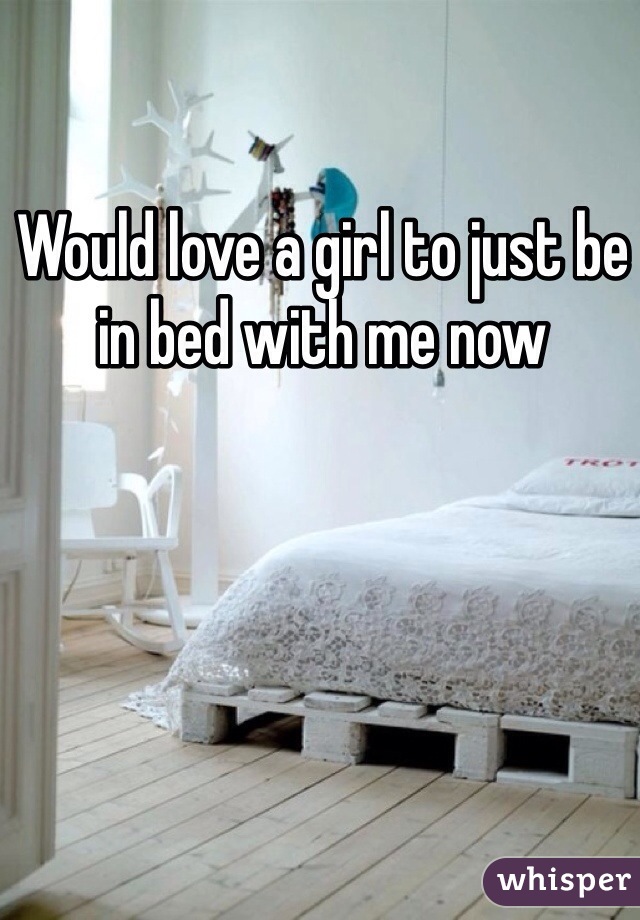 Would love a girl to just be in bed with me now 