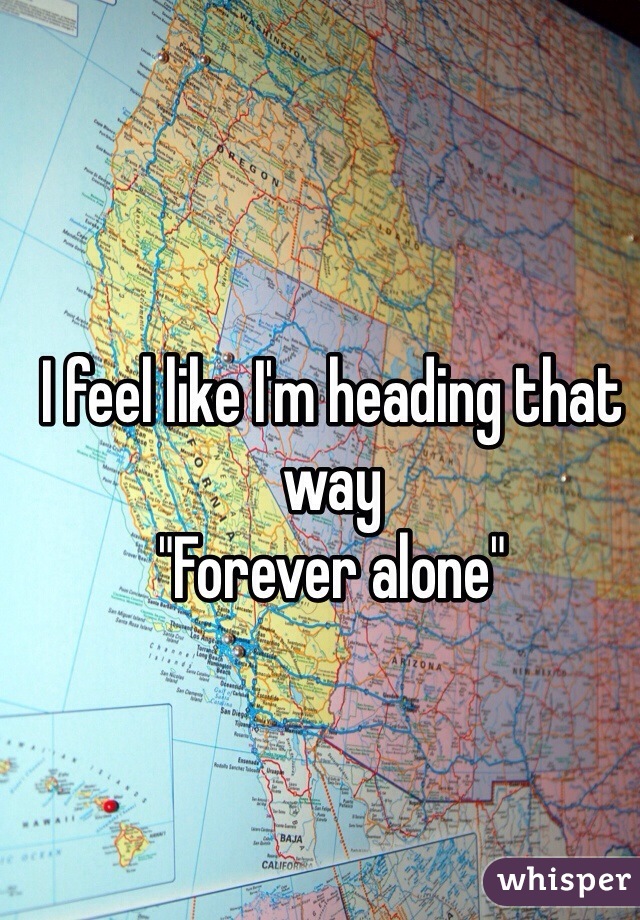 I feel like I'm heading that way 
"Forever alone"