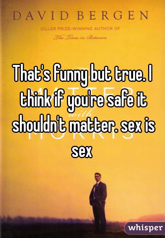 That's funny but true. I think if you're safe it shouldn't matter. sex is sex 