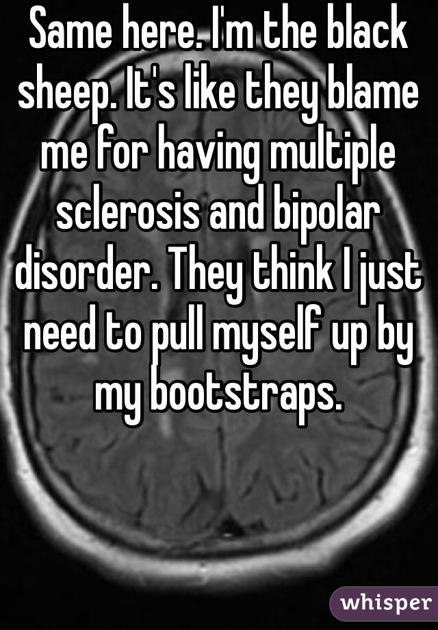 Same here. I'm the black sheep. It's like they blame me for having multiple sclerosis and bipolar disorder. They think I just need to pull myself up by my bootstraps. 