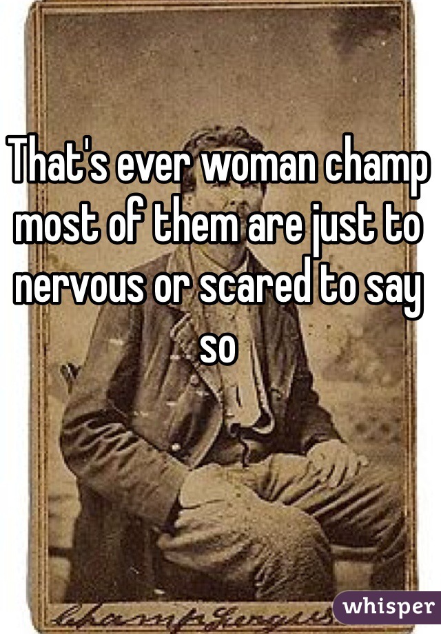 That's ever woman champ most of them are just to nervous or scared to say so