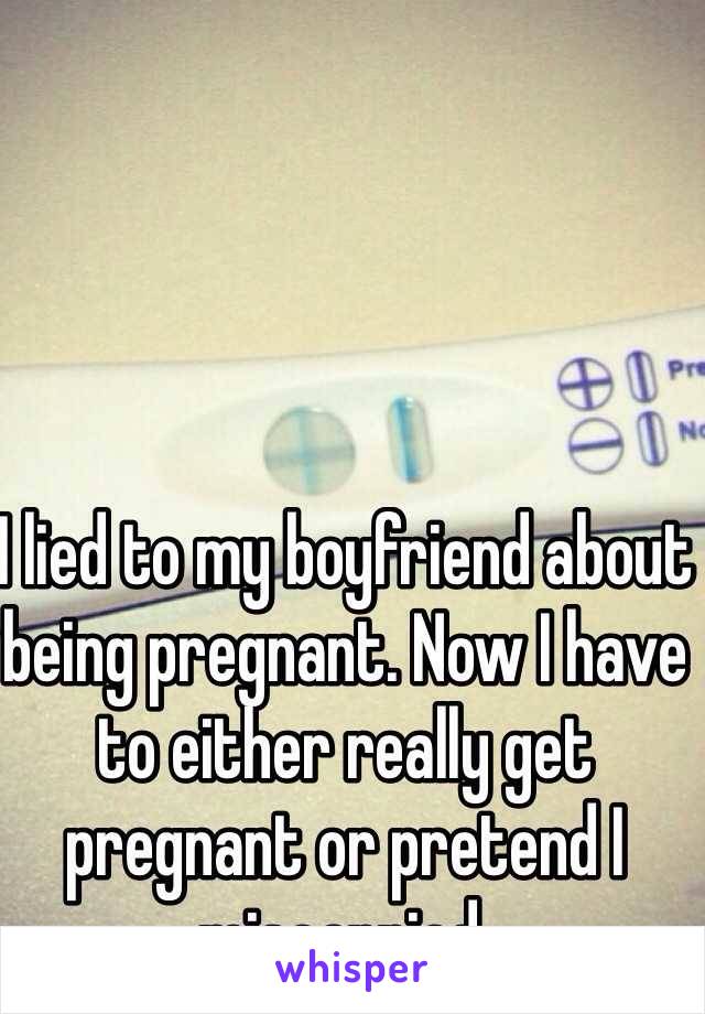 I lied to my boyfriend about being pregnant. Now I have to either really get pregnant or pretend I miscarried.