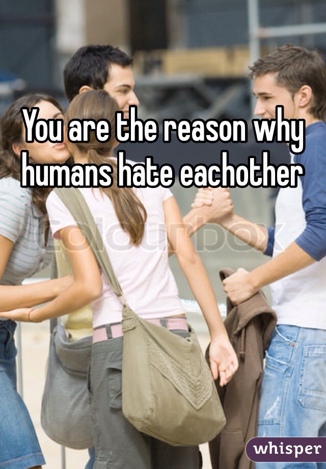 You Are The Reason Why Humans Hate Eachother