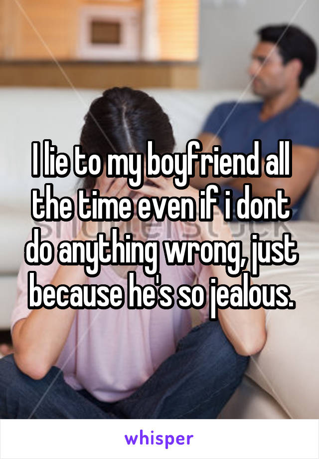 I lie to my boyfriend all the time even if i dont do anything wrong, just because he's so jealous.