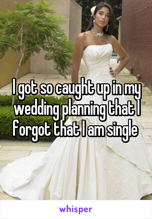 I got so caught up in my wedding planning that I forgot that I am single 