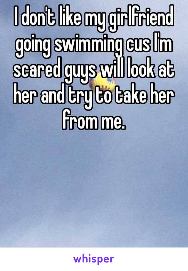I don't like my girlfriend going swimming cus I'm scared guys will look at her and try to take her from me. 
