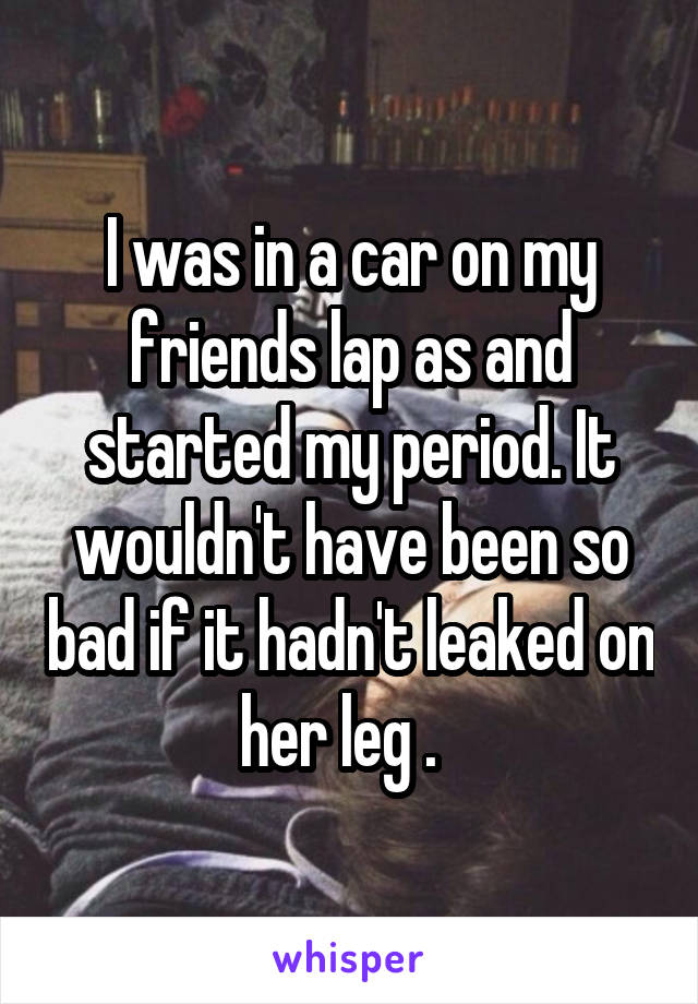 I was in a car on my friends lap as and started my period. It wouldn't have been so bad if it hadn't leaked on her leg .  