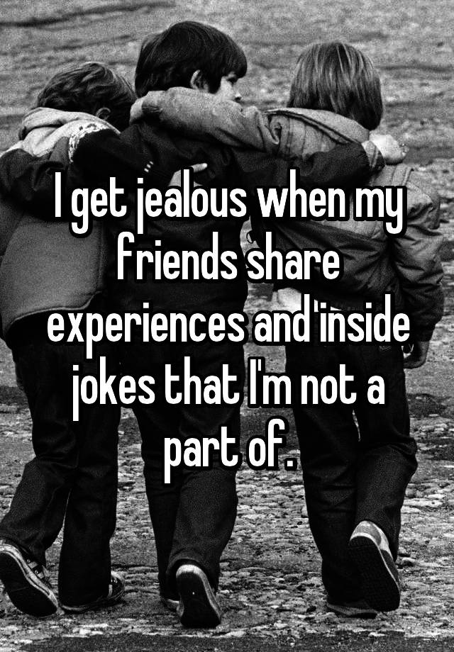 i-get-jealous-when-my-friends-share-experiences-and-inside-jokes-that-i