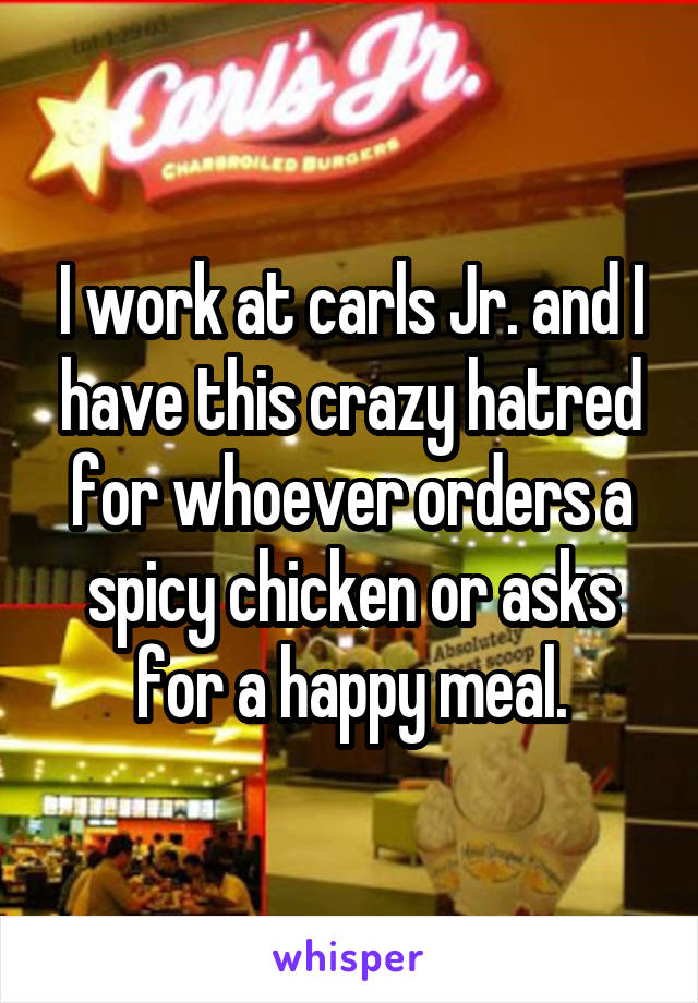 I work at carls Jr. and I have this crazy hatred for whoever orders a spicy chicken or asks for a happy meal.