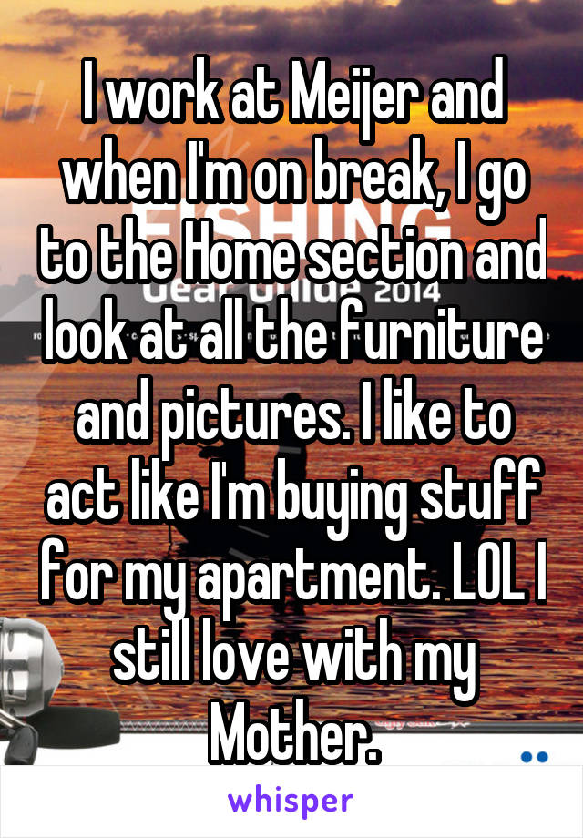 I work at Meijer and when I'm on break, I go to the Home section and look at all the furniture and pictures. I like to act like I'm buying stuff for my apartment. LOL I still love with my Mother.