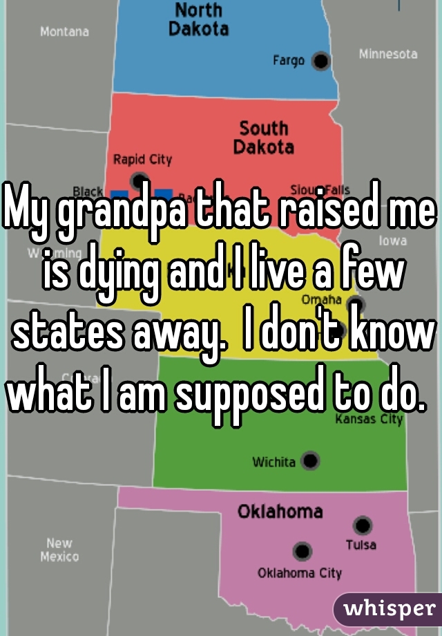 My grandpa that raised me is dying and I live a few states away.  I don't know what I am supposed to do.  