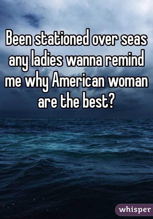 Been stationed over seas any ladies wanna remind me why American woman are the best?