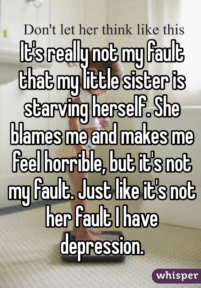 It's really not my fault that my little sister is starving herself. She blames me and makes me feel horrible, but it's not my fault. Just like it's not her fault I have depression.
