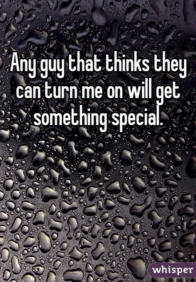 Any guy that thinks they can turn me on will get something special. 