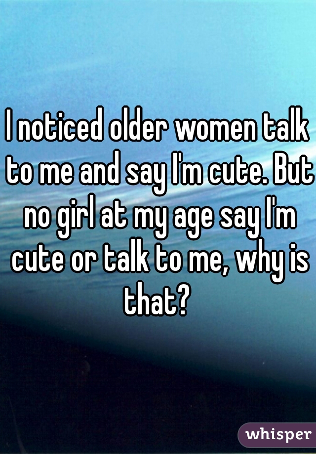 I noticed older women talk to me and say I'm cute. But no girl at my age say I'm cute or talk to me, why is that? 