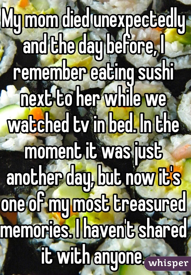 My mom died unexpectedly and the day before, I remember eating sushi next to her while we watched tv in bed. In the moment it was just another day, but now it's one of my most treasured memories. I haven't shared it with anyone. 