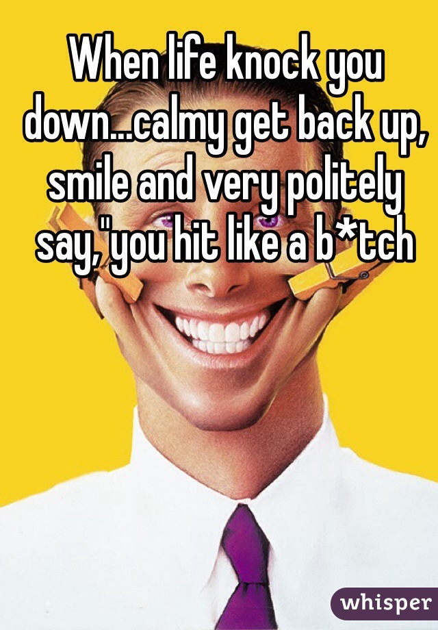 When life knock you down...calmy get back up, smile and very politely say,"you hit like a b*tch