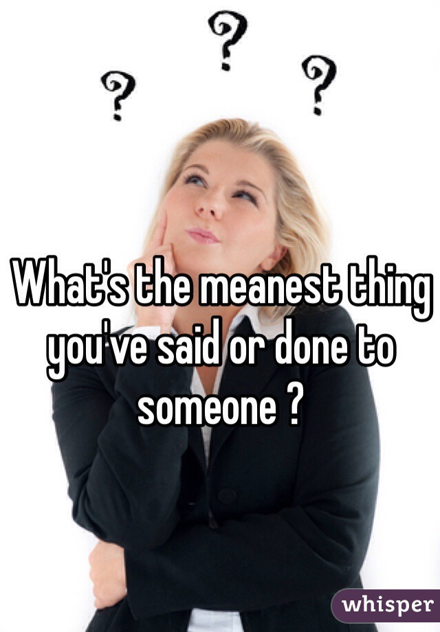 What's the meanest thing you've said or done to someone ? 