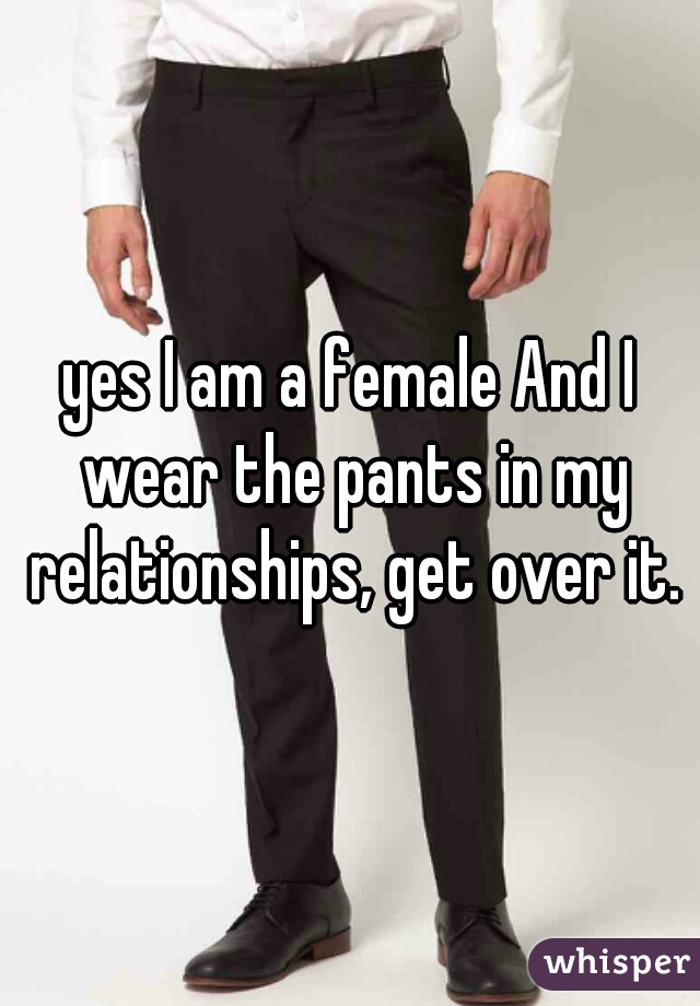 yes I am a female And I wear the pants in my relationships, get over it.